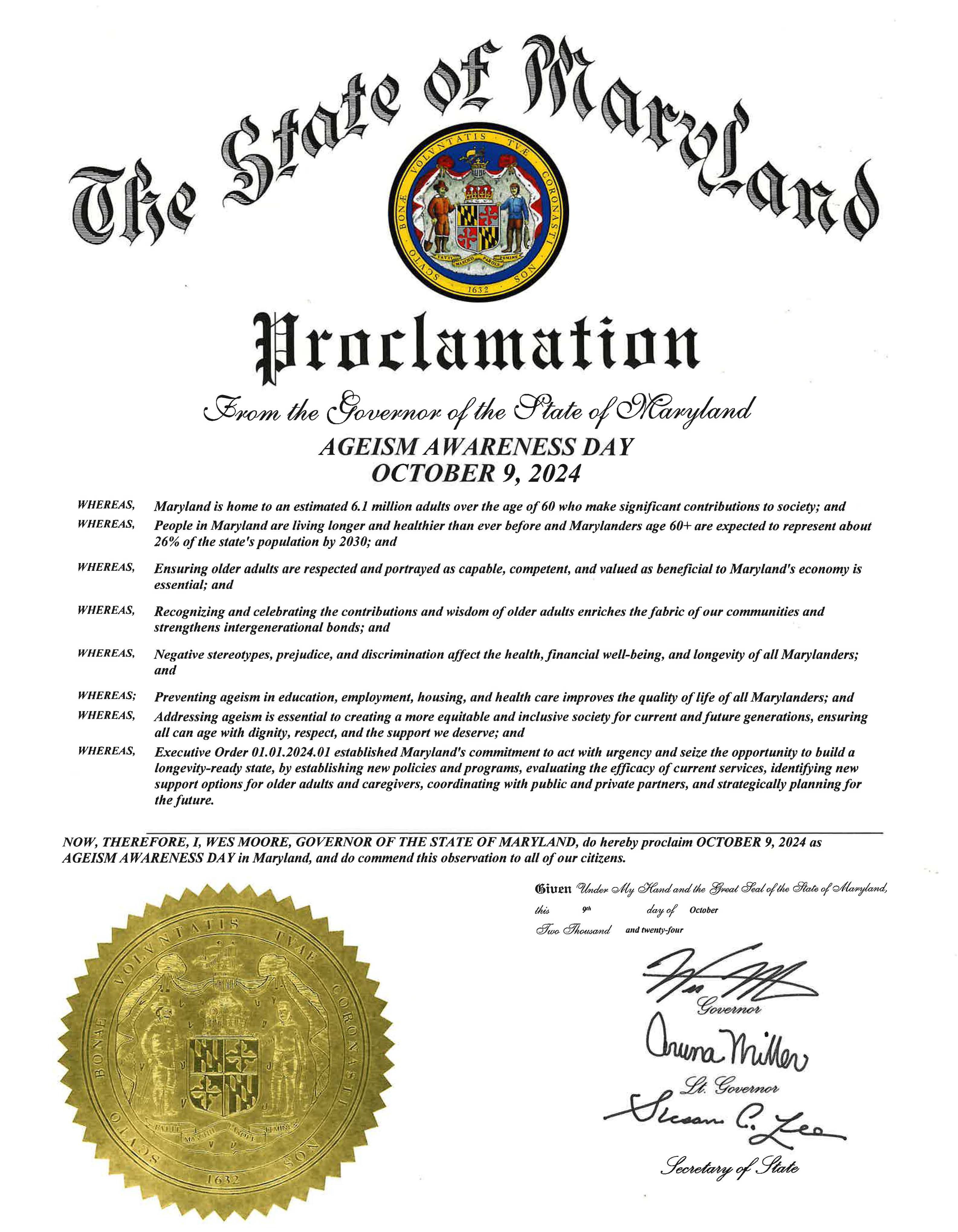 The State of Maryland Proclamation from the governor of the state of Marylandageism awareness day October 9, 2024 whereas, Maryland is home to an estimated 6.1 million adults over the age of 60 who make significant contributions to society: andwhereas people in Maryland are living longer and healthier than ever before and Marylanders age 60+ are expected to represent about 26% of the state's population by 2030: andwhereas, recognizing and celebrating the contributions and wisdom of older adults enriches the fabric of our communities and strengthens intergenerational bonds: and whereas, negative stereotypes, prejudice, and discrimination affect the health, financial well-being, and longevity of all Marylanders: andwhereas: preventing ageism in education, employment, housing, and health care improves the quality of life of all Marylanders: andwhereas, addressing ageism is essential to creating a more equitable and inclusive society for current and future generations, ensuring all can age with dignity, respect, and the support we deserve: and whereas, Executive Order 01.01.2024.01 established Maryland's commitment to act with urgency and seize the opportunity to build a longevity-ready state, by establishing new policies and programs, evaluating the efficacy of current services, identifying new support options for older adults and caregivers, coordinating with the public and private partners, and strategically planning for the future. Now, therefore, I, Wes Moore, Governor of the state of Maryland, do hereby proclaim October 9 2024 as AGESIM AWARENESS DAY in Maryland and do commend the observation to all of our citizens. signed Wes Moore, GovernorAruna Miller, Lt. GovernorSusan Leo, Secretary of State 